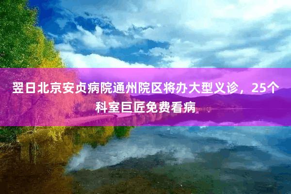 翌日北京安贞病院通州院区将办大型义诊，25个科室巨匠免费看病