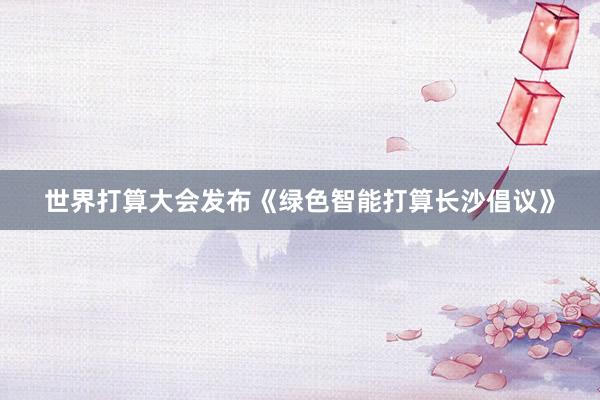 世界打算大会发布《绿色智能打算长沙倡议》