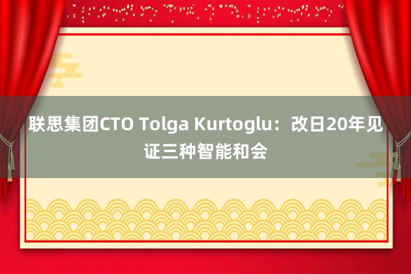 联思集团CTO Tolga Kurtoglu：改日20年见证三种智能和会