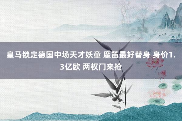 皇马锁定德国中场天才妖童 魔笛最好替身 身价1.3亿欧 两权门来抢