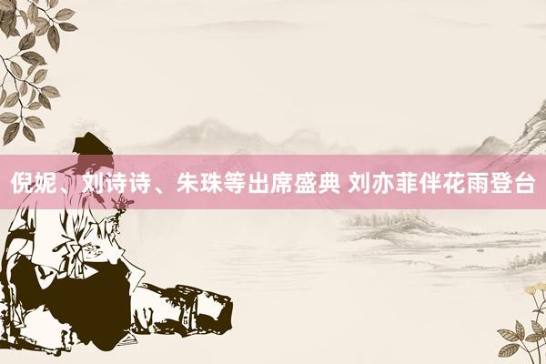 倪妮、刘诗诗、朱珠等出席盛典 刘亦菲伴花雨登台