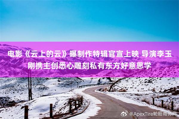 电影《云上的云》曝制作特辑官宣上映 导演李玉刚携主创悉心雕刻私有东方好意思学