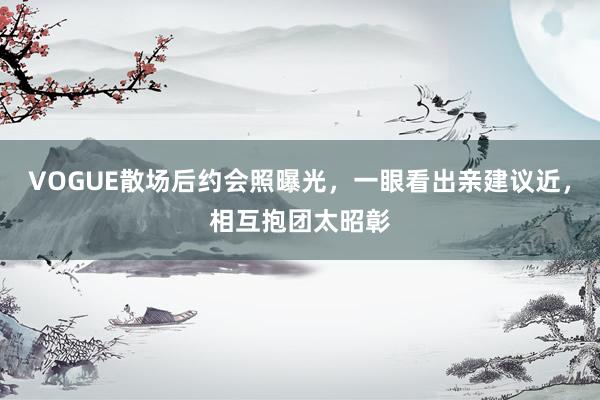 VOGUE散场后约会照曝光，一眼看出亲建议近，相互抱团太昭彰