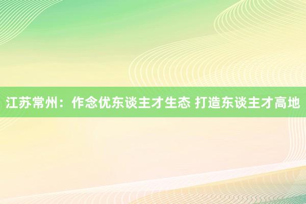 江苏常州：作念优东谈主才生态 打造东谈主才高地