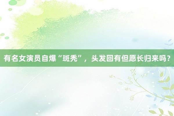 有名女演员自爆“斑秃”，头发回有但愿长归来吗？