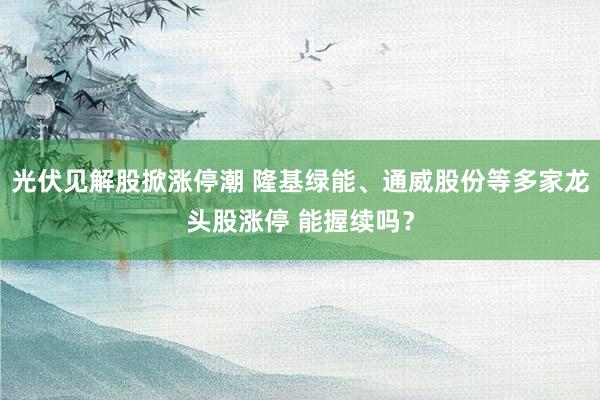 光伏见解股掀涨停潮 隆基绿能、通威股份等多家龙头股涨停 能握续吗？