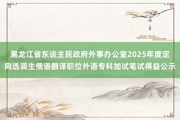 黑龙江省东谈主民政府外事办公室2025年度定向选调生俄语翻译职位外语专科加试笔试得益公示