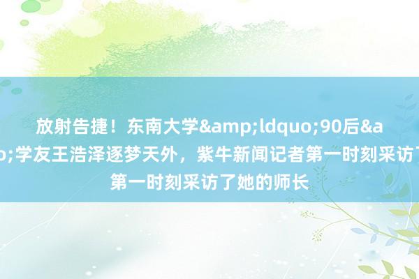 放射告捷！东南大学&ldquo;90后&rdquo;学友王浩泽逐梦天外，紫牛新闻记者第一时刻采访了她的师长