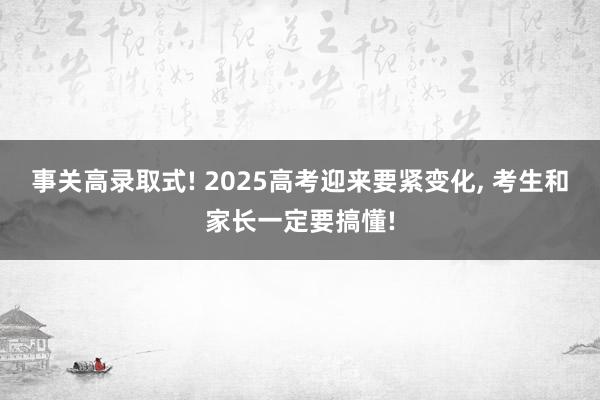 事关高录取式! 2025高考迎来要紧变化, 考生和家长一定要搞懂!