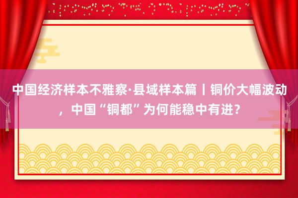 中国经济样本不雅察·县域样本篇丨铜价大幅波动，中国“铜都”为何能稳中有进？