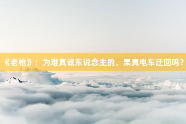 《老枪》：为难真诚东说念主的，果真电车迂回吗？