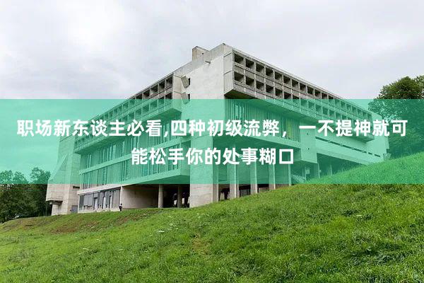 职场新东谈主必看,四种初级流弊，一不提神就可能松手你的处事糊口