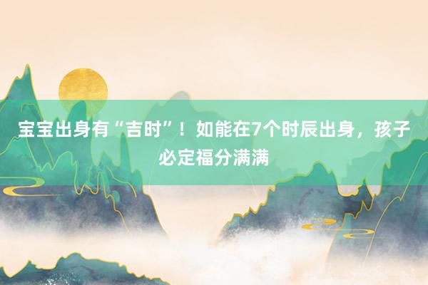 宝宝出身有“吉时”！如能在7个时辰出身，孩子必定福分满满