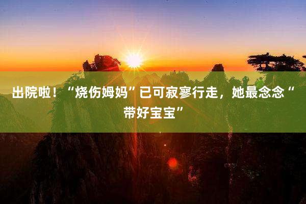 出院啦！“烧伤姆妈”已可寂寥行走，她最念念“带好宝宝”