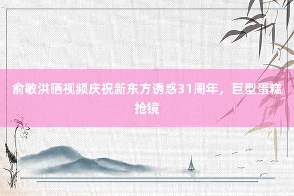 俞敏洪晒视频庆祝新东方诱惑31周年，巨型蛋糕抢镜
