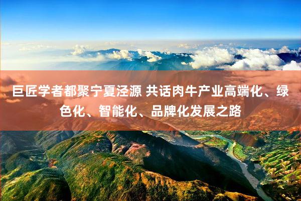 巨匠学者都聚宁夏泾源 共话肉牛产业高端化、绿色化、智能化、品牌化发展之路