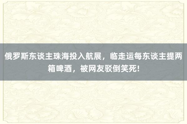 俄罗斯东谈主珠海投入航展，临走运每东谈主提两箱啤酒，被网友驳倒笑死!