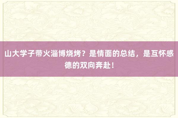山大学子带火淄博烧烤？是情面的总结，是互怀感德的双向奔赴！