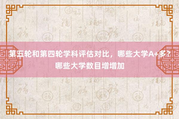 第五轮和第四轮学科评估对比，哪些大学A+多？哪些大学数目增增加