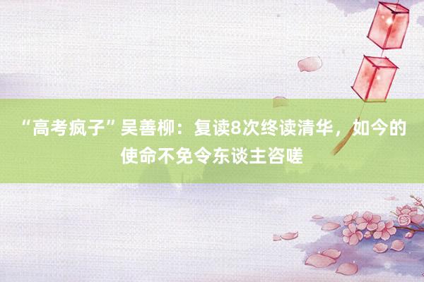 “高考疯子”吴善柳：复读8次终读清华，如今的使命不免令东谈主咨嗟