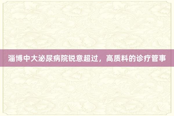 淄博中大泌尿病院锐意超过，高质料的诊疗管事