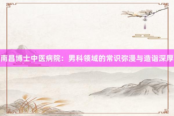 南昌博士中医病院：男科领域的常识弥漫与造诣深厚