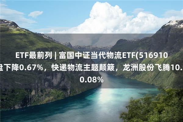 ETF最前列 | 富国中证当代物流ETF(516910)早盘下降0.67%,快递物流主题颠簸,龙洲股份飞腾10.08%