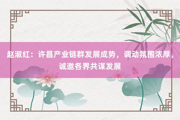 赵淑红：许昌产业链群发展成势，调动氛围浓厚，诚邀各界共谋发展