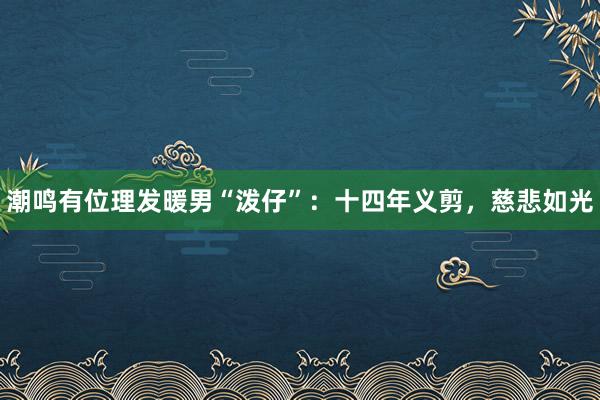 潮鸣有位理发暖男“泼仔”：十四年义剪，慈悲如光