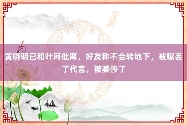 黄晓明已和叶珂仳离，好友称不会转地下，被曝丢了代言，被骗惨了