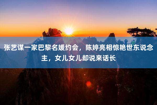 张艺谋一家巴黎名媛约会，陈婷亮相惊艳世东说念主，女儿女儿却说来话长