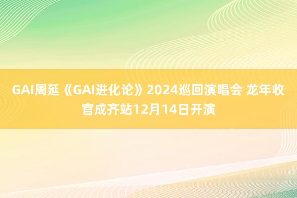 GAI周延《GAI进化论》2024巡回演唱会 龙年收官成齐站12月14日开演