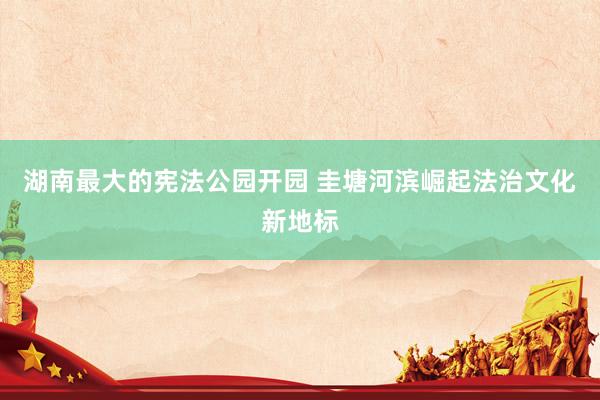 湖南最大的宪法公园开园 圭塘河滨崛起法治文化新地标
