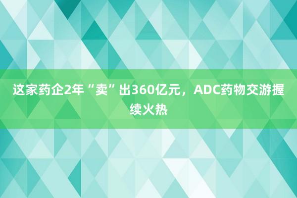 这家药企2年“卖”出360亿元，ADC药物交游握续火热