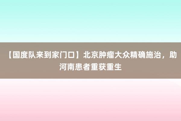 【国度队来到家门口】北京肿瘤大众精确施治，助河南患者重获重生