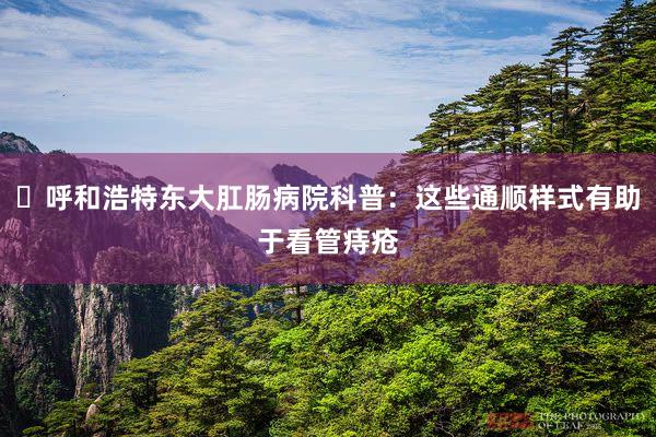 ​呼和浩特东大肛肠病院科普：这些通顺样式有助于看管痔疮