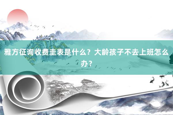 雅方征询收费圭表是什么？大龄孩子不去上班怎么办？