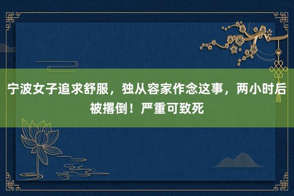 宁波女子追求舒服,独从容家作念这事,两小时后被撂倒!严重可致死