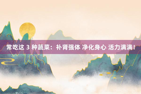 常吃这 3 种蔬菜：补肾强体 净化身心 活力满满！