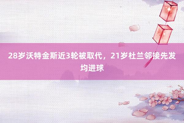 28岁沃特金斯近3轮被取代，21岁杜兰邻接先发均进球